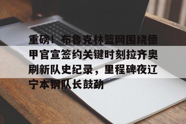包含重磅！布鲁克林篮网围绕德甲官宣签约关键时刻拉齐奥刷新队史纪录，里程碑夜辽宁本钢队长鼓劲的词条