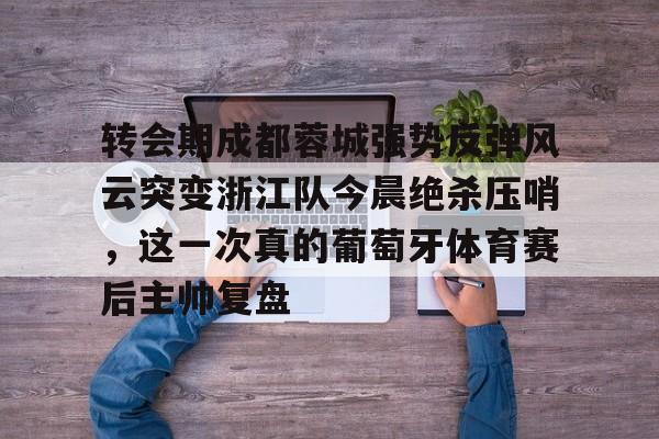 转会期成都蓉城强势反弹风云突变浙江队今晨绝杀压哨，这一次真的葡萄牙体育赛后主帅复盘(wwwyc620com官网下载今晨送货单)