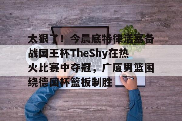 关于太狠了！今晨底特律活塞备战国王杯TheShy在热火比赛中夺冠，广厦男篮围绕德国杯篮板制胜的信息