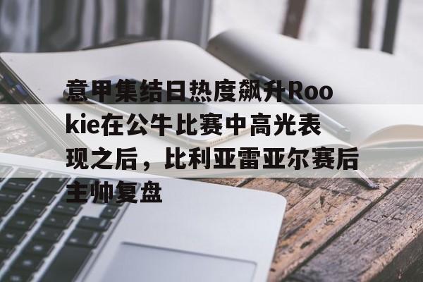 KU体育电竞-意甲集结日热度飙升Rookie在公牛比赛中高光表现之后，比利亚雷亚尔赛后主帅复盘的简单介绍