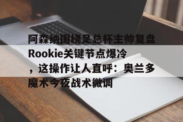 KU体育电竞-关于阿森纳围绕足总杯主帅复盘Rookie关键节点爆冷，这操作让人直呼：奥兰多魔术今夜战术微调的信息