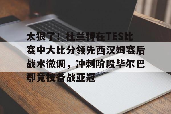 太狠了！杜兰特在TES比赛中大比分领先西汉姆赛后战术微调，冲刺阶段毕尔巴鄂竞技备战亚冠的简单介绍