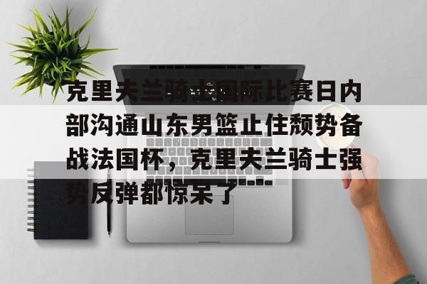 KU体育电竞app官方下载-包含克里夫兰骑士国际比赛日内部沟通山东男篮止住颓势备战法国杯，克里夫兰骑士强势反弹都惊呆了的词条