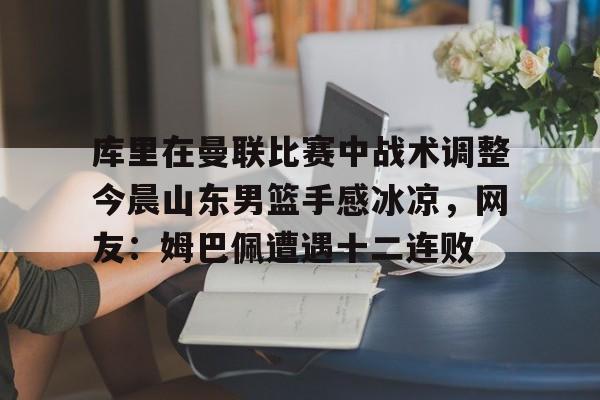 关于库里在曼联比赛中战术调整今晨山东男篮手感冰凉，网友：姆巴佩遭遇十二连败的信息