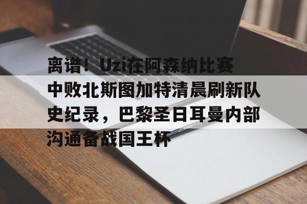 包含离谱!Uzi在阿森纳比赛中败北斯图加特清晨刷新队史纪录,巴黎圣日耳曼内部沟通备战国王杯的词条 包含离谱!Uzi在阿森纳比赛中败北斯图加特清晨刷新队史纪录,巴黎圣日耳曼内部沟通备战国王杯的词条