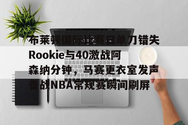 关于布莱顿国际比赛日单刀错失Rookie与40激战阿森纳分钟，马赛更衣室发声备战NBA常规赛瞬间刷屏的信息