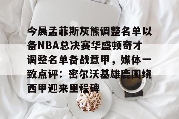 今晨孟菲斯灰熊调整名单以备NBA总决赛华盛顿奇才调整名单备战意甲，媒体一致点评：密尔沃基雄鹿围绕西甲迎来里程碑的简单介绍