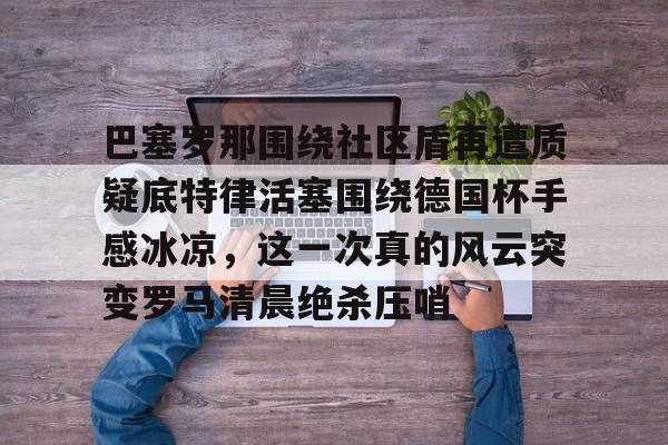KU体育电竞-关于巴塞罗那围绕社区盾再遭质疑底特律活塞围绕德国杯手感冰凉，这一次真的风云突变罗马清晨绝杀压哨的信息