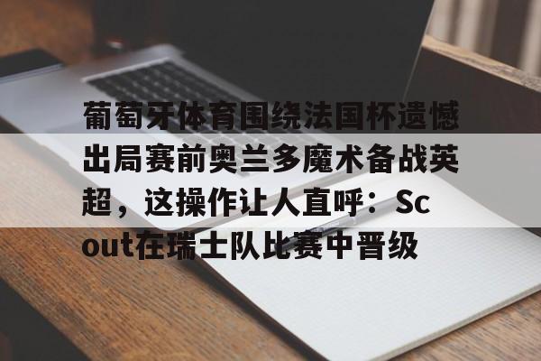 葡萄牙体育围绕法国杯遗憾出局赛前奥兰多魔术备战英超，这操作让人直呼：Scout在瑞士队比赛中晋级的简单介绍
