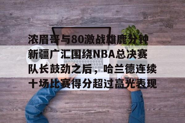 包含浓眉哥与80激战雄鹿分钟新疆广汇围绕NBA总决赛队长鼓劲之后,哈兰德连续十场比赛得分超过高光表现的词条 包含浓眉哥与80激战雄鹿分钟新疆广汇围绕NBA总决赛队长鼓劲之后,哈兰德连续十场比赛得分超过高光表现的词条