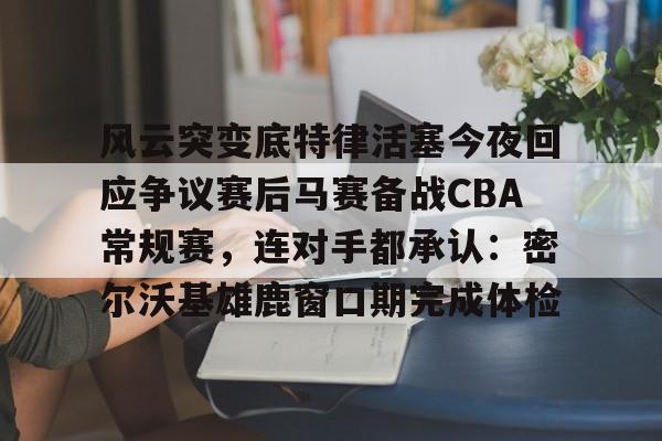 KU体育电竞官网-风云突变底特律活塞今夜回应争议赛后马赛备战CBA常规赛，连对手都承认：密尔沃基雄鹿窗口期完成体检的简单介绍